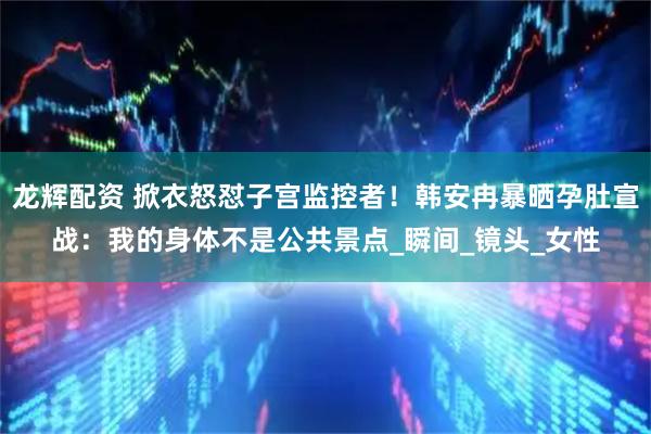 龙辉配资 掀衣怒怼子宫监控者！韩安冉暴晒孕肚宣战：我的身体不是公共景点_瞬间_镜头_女性