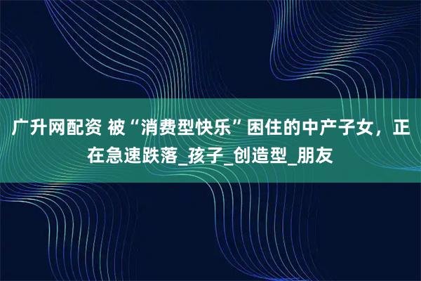广升网配资 被“消费型快乐”困住的中产子女，正在急速跌落_孩子_创造型_朋友