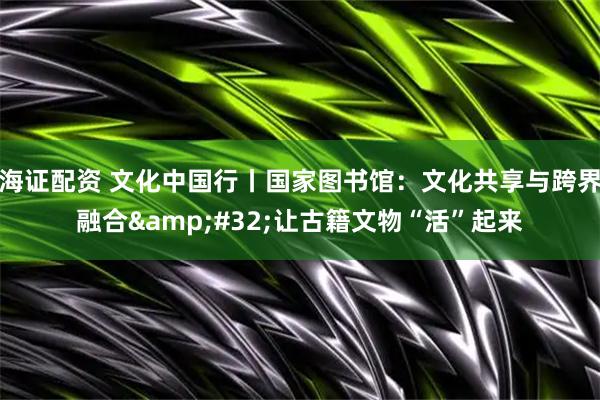 海证配资 文化中国行丨国家图书馆：文化共享与跨界融合 让古籍文物“活”起来
