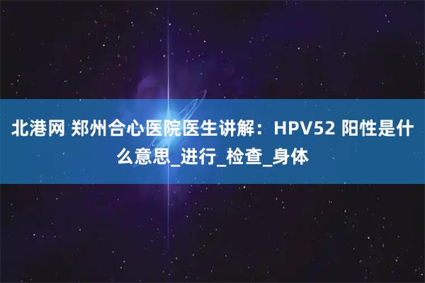 北港网 郑州合心医院医生讲解：HPV52 阳性是什么意思_进行_检查_身体