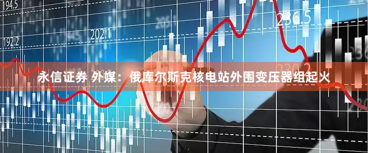 永信证券 外媒：俄库尔斯克核电站外围变压器组起火