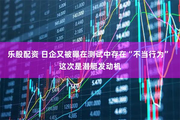 乐股配资 日企又被曝在测试中存在“不当行为” 这次是潜艇发动机