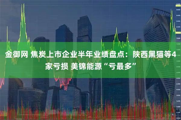 金御网 焦炭上市企业半年业绩盘点：陕西黑猫等4家亏损 美锦能源“亏最多”