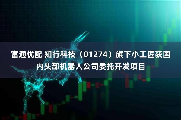 富通优配 知行科技（01274）旗下小工匠获国内头部机器人公司委托开发项目