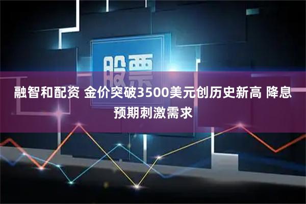 融智和配资 金价突破3500美元创历史新高 降息预期刺激需求