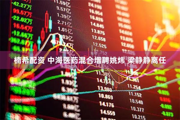 楠希配资 中海医药混合增聘姚炜 梁静静离任