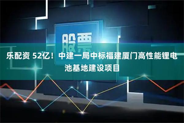 乐配资 52亿！中建一局中标福建厦门高性能锂电池基地建设项目