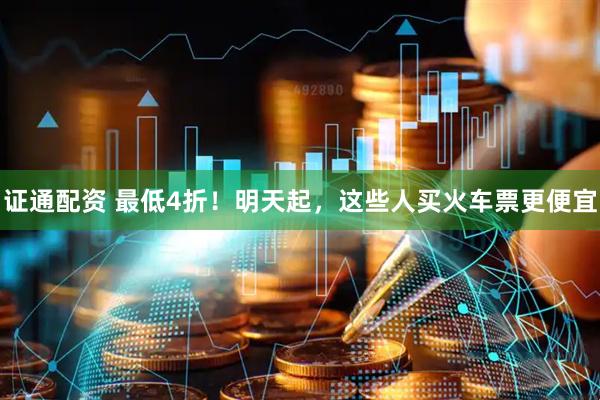 证通配资 最低4折！明天起，这些人买火车票更便宜