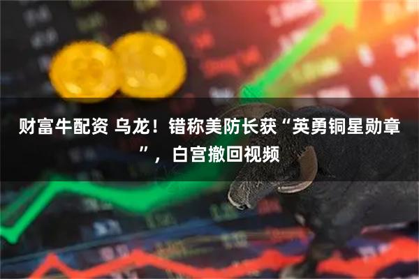财富牛配资 乌龙！错称美防长获“英勇铜星勋章”，白宫撤回视频
