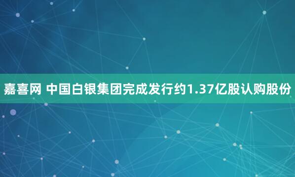 嘉喜网 中国白银集团完成发行约1.37亿股认购股份