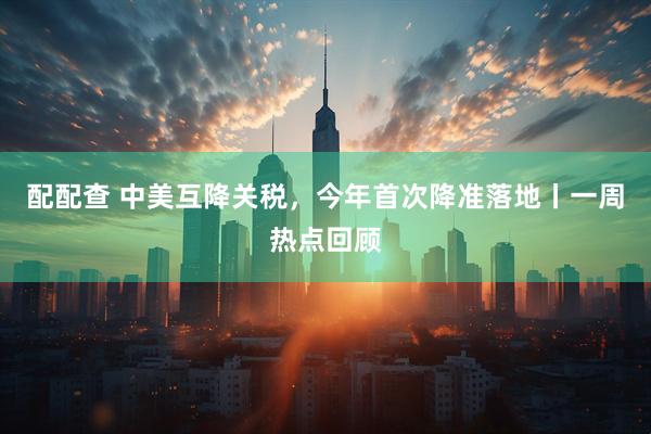 配配查 中美互降关税，今年首次降准落地丨一周热点回顾