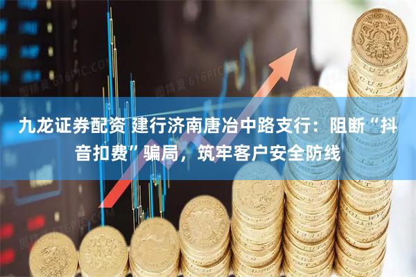 九龙证券配资 建行济南唐冶中路支行：阻断“抖音扣费”骗局，筑牢客户安全防线
