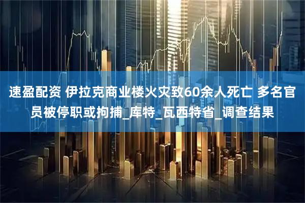 速盈配资 伊拉克商业楼火灾致60余人死亡 多名官员被停职或拘捕_库特_瓦西特省_调查结果