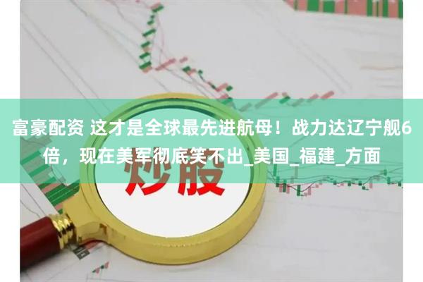 富豪配资 这才是全球最先进航母！战力达辽宁舰6倍，现在美军彻底笑不出_美国_福建_方面