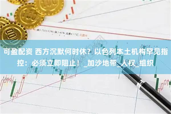 可盈配资 西方沉默何时休？以色列本土机构罕见指控：必须立即阻止！_加沙地带_人权_组织