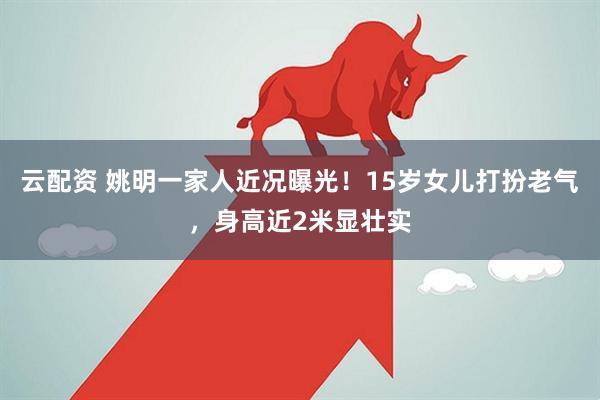 云配资 姚明一家人近况曝光！15岁女儿打扮老气，身高近2米显壮实