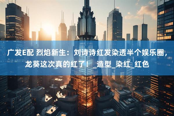 广发E配 烈焰新生：刘诗诗红发染透半个娱乐圈，龙葵这次真的红了！_造型_染红_红色