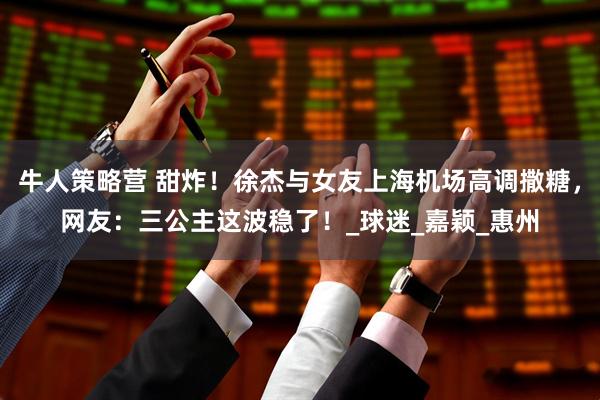 牛人策略营 甜炸！徐杰与女友上海机场高调撒糖，网友：三公主这波稳了！_球迷_嘉颖_惠州