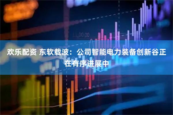 欢乐配资 东软载波：公司智能电力装备创新谷正在有序进展中