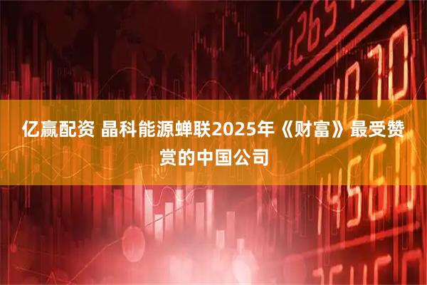 亿赢配资 晶科能源蝉联2025年《财富》最受赞赏的中国公司