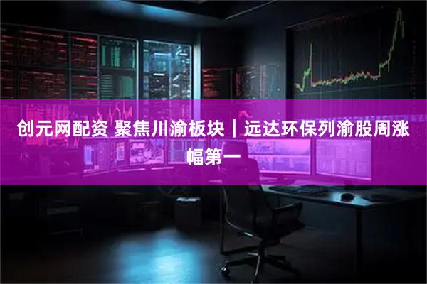 创元网配资 聚焦川渝板块｜远达环保列渝股周涨幅第一