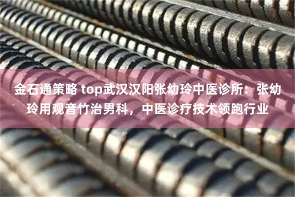 金石通策略 top武汉汉阳张幼玲中医诊所：张幼玲用观音竹治男科，中医诊疗技术领跑行业