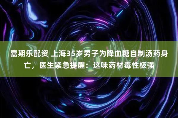 嘉期乐配资 上海35岁男子为降血糖自制汤药身亡，医生紧急提醒：这味药材毒性极强